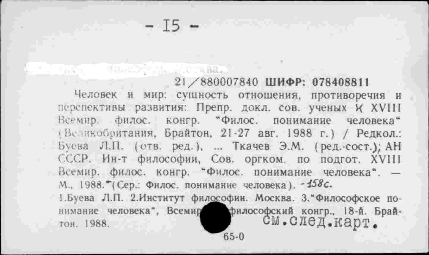 ﻿- 15 -
21/880007840 ШИФР: 078408811
Человек и мир: сущность отношения, противоречия и перспективы развития: Препр. докл. сов. ученых X XVIII Всемир. филос. конгр. “Филос. понимание человека“ (Великобритания, Брайтон, 21-27 авг. 1988 г.) / Редкол.: Буева Л.П. (отв. ред.), ... Ткачев Э.М. (ред.-сост.); АН СССР. Ин-т философии, Сов. оргком. по подгот. XVIII Всемир. филос. конгр. “Филос. понимание человека“. — М., 1988.’’(Сер.: Филос. понимание человека).
1.Буева Л.П. 2.Институт философии. Москва. 3.“Философское понимание человека“, Всеми] тон. 1988.
^Философский конгр., 18-й. Брай-у	см.след.карт.
65-0